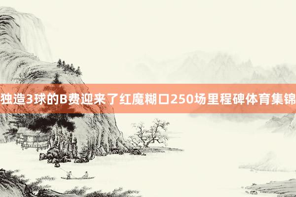 独造3球的B费迎来了红魔糊口250场里程碑体育集锦