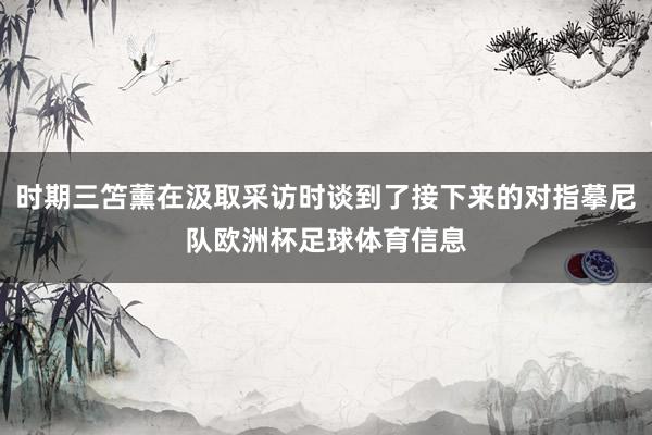 时期三笘薰在汲取采访时谈到了接下来的对指摹尼队欧洲杯足球体育信息