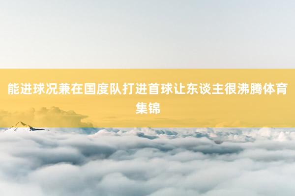 能进球况兼在国度队打进首球让东谈主很沸腾体育集锦