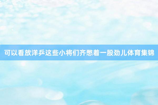 可以看放洋乒这些小将们齐憋着一股劲儿体育集锦