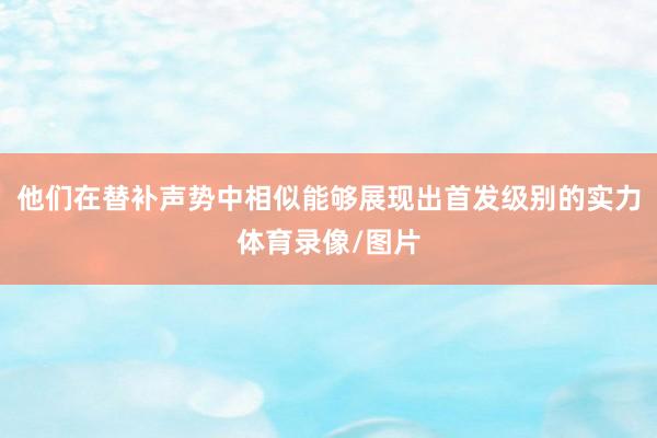 他们在替补声势中相似能够展现出首发级别的实力体育录像/图片