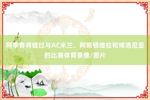 阿季奇将错过与AC米兰、阿斯顿维拉和博洛尼亚的比赛体育录像/图片