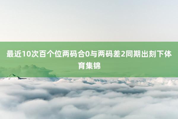 最近10次百个位两码合0与两码差2同期出刻下体育集锦