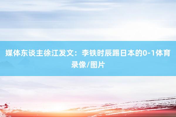 媒体东谈主徐江发文：李铁时辰踢日本的0-1体育录像/图片