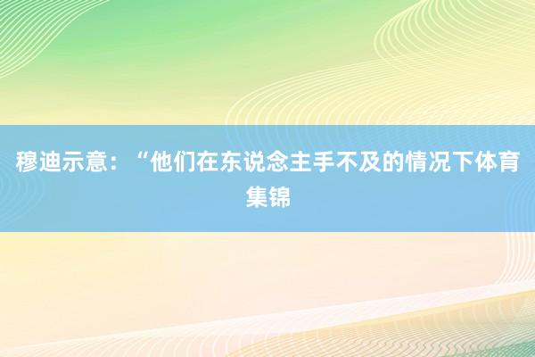 穆迪示意：“他们在东说念主手不及的情况下体育集锦