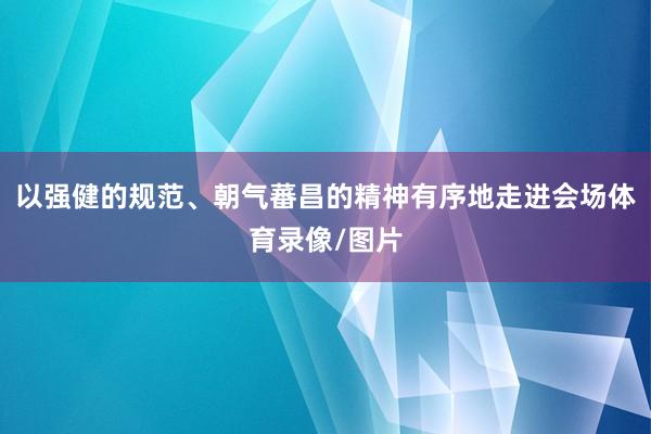 以强健的规范、朝气蕃昌的精神有序地走进会场体育录像/图片