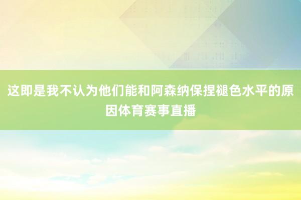 这即是我不认为他们能和阿森纳保捏褪色水平的原因体育赛事直播