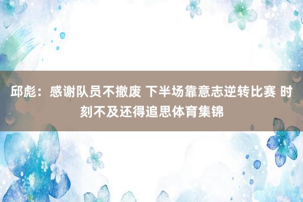 邱彪：感谢队员不撤废 下半场靠意志逆转比赛 时刻不及还得追思体育集锦