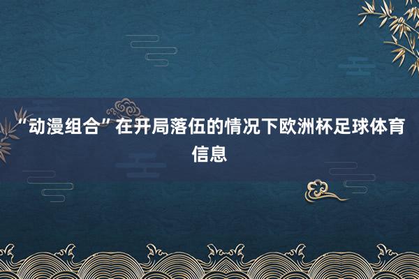 “动漫组合”在开局落伍的情况下欧洲杯足球体育信息