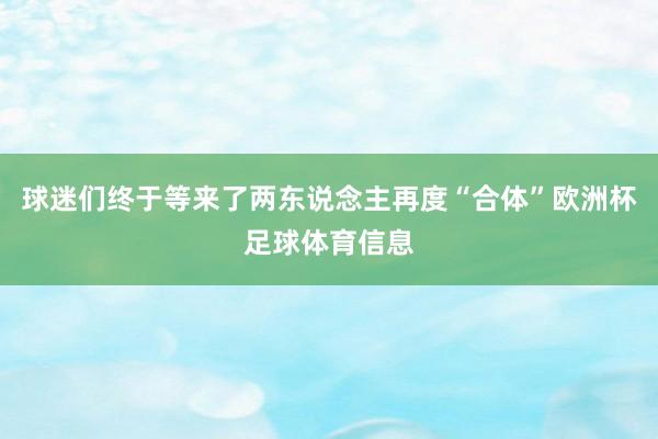 球迷们终于等来了两东说念主再度“合体”欧洲杯足球体育信息