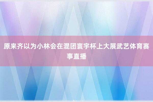 原来齐以为小林会在混团寰宇杯上大展武艺体育赛事直播