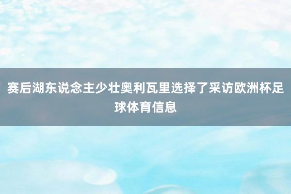 赛后湖东说念主少壮奥利瓦里选择了采访欧洲杯足球体育信息