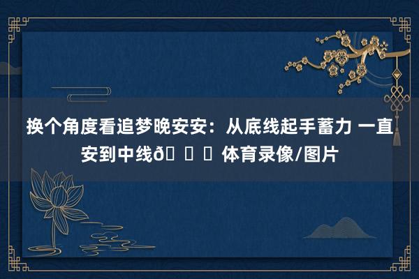 换个角度看追梦晚安安：从底线起手蓄力 一直安到中线🙈体育录像/图片