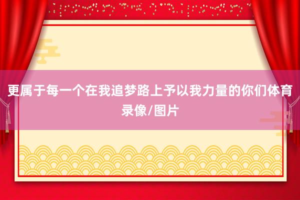 更属于每一个在我追梦路上予以我力量的你们体育录像/图片