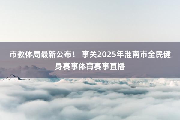 市教体局最新公布！ 事关2025年淮南市全民健身赛事体育赛事直播