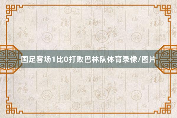 国足客场1比0打败巴林队体育录像/图片