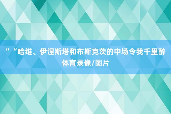 ”“哈维、伊涅斯塔和布斯克茨的中场令我千里醉体育录像/图片