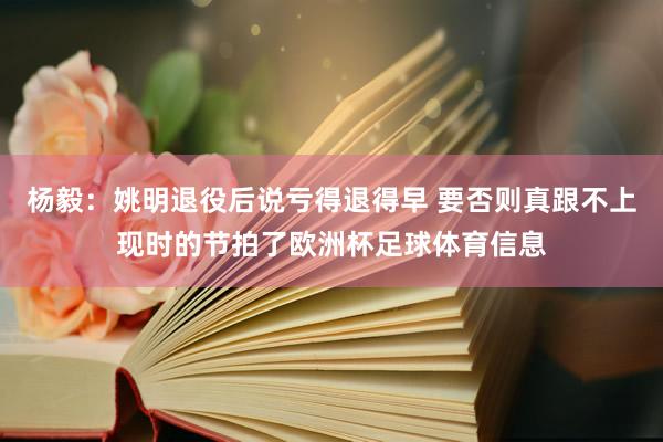 杨毅：姚明退役后说亏得退得早 要否则真跟不上现时的节拍了欧洲杯足球体育信息