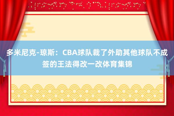 多米尼克-琼斯：CBA球队裁了外助其他球队不成签的王法得改一改体育集锦