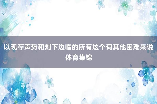 以现存声势和刻下边临的所有这个词其他困难来说体育集锦