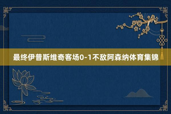 最终伊普斯维奇客场0-1不敌阿森纳体育集锦