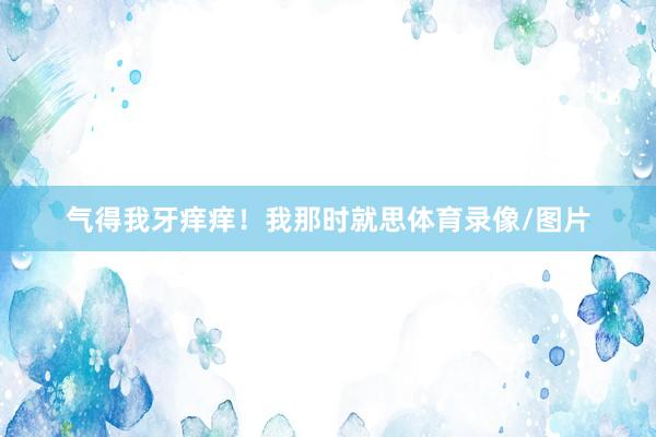 气得我牙痒痒！我那时就思体育录像/图片