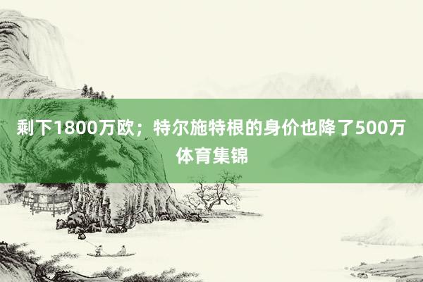 剩下1800万欧；特尔施特根的身价也降了500万体育集锦