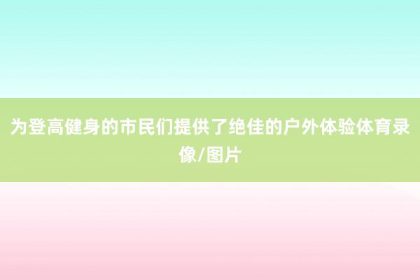 为登高健身的市民们提供了绝佳的户外体验体育录像/图片