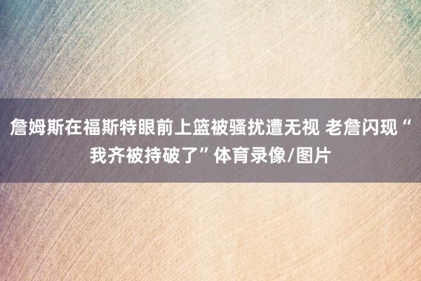 詹姆斯在福斯特眼前上篮被骚扰遭无视 老詹闪现“我齐被持破了”体育录像/图片