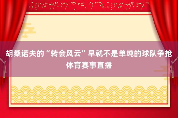 胡桑诺夫的“转会风云”早就不是单纯的球队争抢体育赛事直播