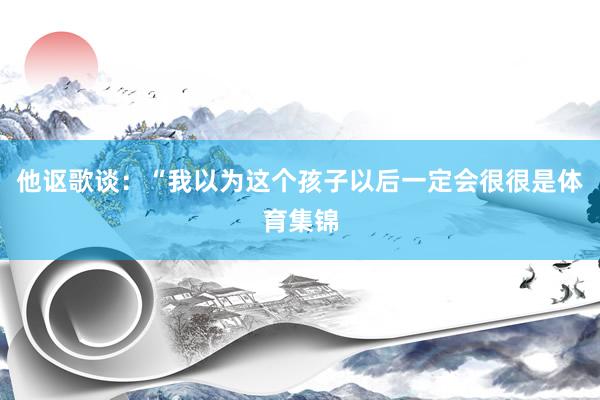 他讴歌谈：“我以为这个孩子以后一定会很很是体育集锦