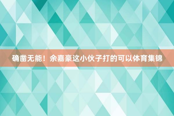 确凿无能！余嘉豪这小伙子打的可以体育集锦