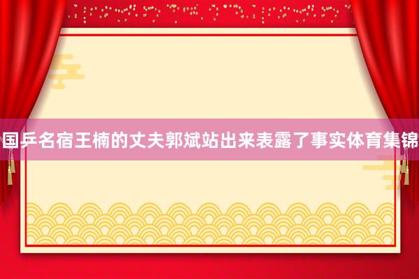 国乒名宿王楠的丈夫郭斌站出来表露了事实体育集锦