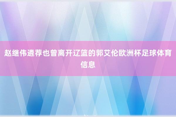 赵继伟遴荐也曾离开辽篮的郭艾伦欧洲杯足球体育信息